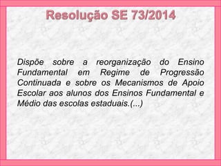 Dispõe sobre a reorganização do Ensino
Fundamental em Regime de Progressão
Continuada e sobre os Mecanismos de Apoio
Escolar aos alunos dos Ensinos Fundamental e
Médio das escolas estaduais.(...)
 