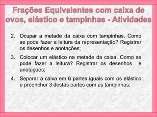 2. Ocupar a metade da caixa com tampinhas. Como
se pode fazer a leitura da representação? Registrar
os desenhos e anotações;
3. Colocar um elástico na metade da caixa. Como se
pode fazer a leitura? Registrar os desenhos e
anotações;
4. Separar a caixa em 6 partes iguais com os elástico
e preencher 3 destas partes com as tampinhas;
 