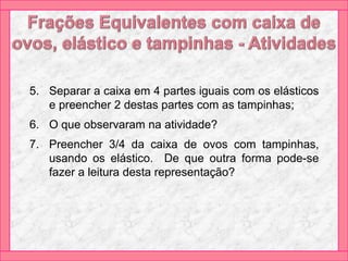 5. Separar a caixa em 4 partes iguais com os elásticos
e preencher 2 destas partes com as tampinhas;
6. O que observaram na atividade?
7. Preencher 3/4 da caixa de ovos com tampinhas,
usando os elástico. De que outra forma pode-se
fazer a leitura desta representação?
 