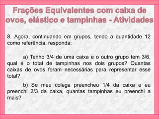 8. Agora, continuando em grupos, tendo a quantidade 12
como referência, responda:
a) Tenho 3/4 de uma caixa e o outro grupo tem 3/6,
qual é o total de tampinhas nos dois grupos? Quantas
caixas de ovos foram necessárias para representar esse
total?
b) Se meu colega preencheu 1/4 da caixa e eu
preenchi 2/3 da caixa, quantas tampinhas eu preenchi a
mais?
 