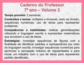 Tempo previsto: 2 semanas.
Conteúdos e temas: múltiplos e divisores; resto da divisão;
sequências numéricas; uso de letras para representar
problemas.
Competências e habilidades: realizar generalizações
utilizando a linguagem escrita e expressões matemáticas
que envolvem o uso de letras.
Estratégias: investigar sequências de figuras com a
finalidade de identificar padrões e representá-los por meio
da linguagem escrita; investigar sequências numéricas para
aprimorar a percepção indutiva de regularidades e para
iniciar um trabalho com o uso de letras para representar
padrão identificado.
 