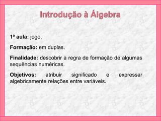 1ª aula: jogo.
Formação: em duplas.
Finalidade: descobrir a regra de formação de algumas
sequências numéricas.
Objetivos: atribuir significado e expressar
algebricamente relações entre variáveis.
 