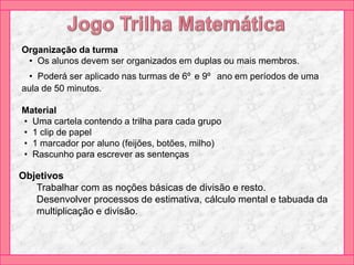 Organização da turma
• Os alunos devem ser organizados em duplas ou mais membros.
• Poderá ser aplicado nas turmas de 6º e 9º ano em períodos de uma
aula de 50 minutos.
Material
• Uma cartela contendo a trilha para cada grupo
• 1 clip de papel
• 1 marcador por aluno (feijões, botões, milho)
• Rascunho para escrever as sentenças
Objetivos
Trabalhar com as noções básicas de divisão e resto.
Desenvolver processos de estimativa, cálculo mental e tabuada da
multiplicação e divisão.
 