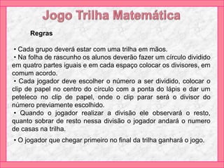 Regras
• Cada grupo deverá estar com uma trilha em mãos.
• Na folha de rascunho os alunos deverão fazer um círculo dividido
em quatro partes iguais e em cada espaço colocar os divisores, em
comum acordo.
• Cada jogador deve escolher o número a ser dividido, colocar o
clip de papel no centro do círculo com a ponta do lápis e dar um
peteleco no clip de papel, onde o clip parar será o divisor do
número previamente escolhido.
• Quando o jogador realizar a divisão ele observará o resto,
quanto sobrar de resto nessa divisão o jogador andará o numero
de casas na trilha.
• O jogador que chegar primeiro no final da trilha ganhará o jogo.
 