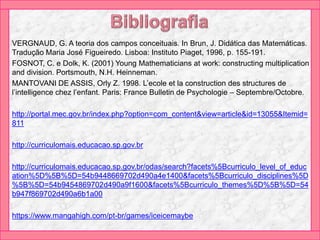 VERGNAUD, G. A teoria dos campos conceituais. In Brun, J. Didática das Matemáticas.
Tradução Maria José Figueiredo. Lisboa: Instituto Piaget, 1996, p. 155-191.
FOSNOT, C. e Dolk, K. (2001) Young Mathematicians at work: constructing multiplication
and division. Portsmouth, N.H. Heinneman.
MANTOVANI DE ASSIS, Orly Z. 1998. L’ecole et la construction des structures de
l’intelligence chez l’enfant. Paris: France Bulletin de Psychologie – Septembre/Octobre.
http://portal.mec.gov.br/index.php?option=com_content&view=article&id=13055&Itemid=
811
http://curriculomais.educacao.sp.gov.br
http://curriculomais.educacao.sp.gov.br/odas/search?facets%5Bcurriculo_level_of_educ
ation%5D%5B%5D=54b9448669702d490a4e1400&facets%5Bcurriculo_disciplines%5D
%5B%5D=54b9454869702d490a9f1600&facets%5Bcurriculo_themes%5D%5B%5D=54
b947f869702d490a6b1a00
https://www.mangahigh.com/pt-br/games/iceicemaybe
 