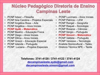 • PCNP Adaor – Filosofia
• PCNP Ana Carolina – Projetos Especiais
• PCNP Angélica Rosa – Arte
• PCNP Angélica – Anos Iniciais
• PCNP Aydê – Matemática
• PCNP Beatriz – Educação Física
• PCNP Diego – Anos Iniciais
• PCNP Dilma – Anos Iniciais
• PCNP Grazzi – Educação Especial
• PCNP Iolanda – Português
• PCNP Luciana – Projetos Especiais
• PCNP Lucimara – Anos Iniciais
• PCNP Patrícia – LEM
• PCNP Rangel – Geografia
• PCNP Raquel – Sociologia
• PCNP Rosana – Ciências
• PCNP Sérgio – Português
• PCNP Simoni – Matemática
• PCNP Valdete – Português
• PCNP Vanessa – Tecnologia
• Analista Sociocultural – Tadeu
• Diretora Técnica NPE – Tacita
Telefones: 3741-4120 / 3741-4122 / 3741-4124
decampinasleste.ayde@gmail.com
decampinasleste.simoni@gmail.com
 