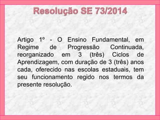 Artigo 1º - O Ensino Fundamental, em
Regime de Progressão Continuada,
reorganizado em 3 (três) Ciclos de
Aprendizagem, com duração de 3 (três) anos
cada, oferecido nas escolas estaduais, tem
seu funcionamento regido nos termos da
presente resolução.
 