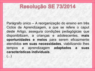 Parágrafo único – A reorganização do ensino em três
Ciclos de Aprendizagem, a que se refere o caput
deste Artigo, assegura condições pedagógicas que
disponibilizam, a crianças e adolescentes, mais
oportunidades e meios para serem eficazmente
atendidos em suas necessidades, viabilizando lhes
tempos e aprendizagem adaptados a suas
características individuais.
(...)
 