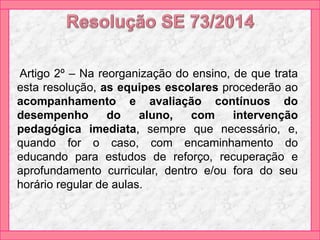 Artigo 2º – Na reorganização do ensino, de que trata
esta resolução, as equipes escolares procederão ao
acompanhamento e avaliação contínuos do
desempenho do aluno, com intervenção
pedagógica imediata, sempre que necessário, e,
quando for o caso, com encaminhamento do
educando para estudos de reforço, recuperação e
aprofundamento curricular, dentro e/ou fora do seu
horário regular de aulas.
 
