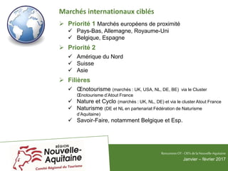 Marchés internationaux ciblés
 Priorité 1 Marchés européens de proximité
 Pays-Bas, Allemagne, Royaume-Uni
 Belgique, Espagne
 Priorité 2
 Amérique du Nord
 Suisse
 Asie
 Filières
 Œnotourisme (marchés : UK, USA, NL, DE, BE) via le Cluster
Œnotourisme d’Atout France
 Nature et Cyclo (marchés : UK, NL, DE) et via le cluster Atout France
 Naturisme (DE et NL en partenariat Fédération de Naturisme
d’Aquitaine)
 Savoir-Faire, notamment Belgique et Esp.
RencontresOT - CRTsdelaNouvelle-Aquitaine
Janvier – février 2017
 