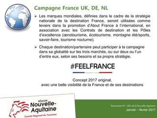 Campagne France UK, DE, NL
 Les marques mondiales, définies dans le cadre de la stratégie
nationale de la destination France, seront utilisées comme
leviers dans la promotion d’Atout France à l’international, en
association avec les Contrats de destination et les Pôles
d’excellence (œnotourisme, écotourisme, montagne été/sports,
savoir-faire, tourisme nocturne).
 Chaque destination/partenaire peut participer à la campagne
dans sa globalité sur les trois marchés, ou sur deux ou l’un
d’entre eux, selon ses besoins et sa propre stratégie.
Concept 2017 original,
avec une belle visibilité de la France et de ses destinations
RencontresOT - CRTsdelaNouvelle-Aquitaine
Janvier – février 2017
 