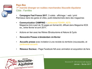 Pays-Bas
1er marché étranger en nuitées marchandes Nouvelle-Aquitaine
Cible : Familles
• Campagne Feel France 2017. 3 volets : affichage / web / print
Panneaux dans les gares et villes, publi-rédactionnels dans des magazines
• Communication CAMPING – partenariat FDHPA ADTs
Magazine tiré à part de 16 pages en format A5, diffusé dans Magazine KCK
ex., entre février et avril 2017.
• Actions en lien avec les filières Œnotourisme et Nature & Cyclo
• Rencontre Presse à Amsterdam mi-février
• Accueils presse avec invitation à une revisite du territoire (nouveautés, et
partenariat accueils
• Réseaux Sociaux - Page Facebook NA avec animation et acquisition de fans
RencontresOT - CRTsdelaNouvelle-Aquitaine
Janvier – février 2017
 
