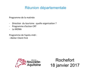 Rochefort
18 janvier 2017
Programme de la matinée
- Direction du tourisme : quelle organisation ?
- Programme d’action CRT
- La MONA
Programme de l’après-midi :
- Atelier Client First
Réunion départementale
 