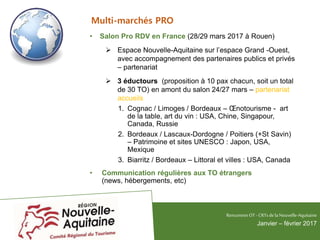 Multi-marchés PRO
• Salon Pro RDV en France (28/29 mars 2017 à Rouen)
 Espace Nouvelle-Aquitaine sur l’espace Grand -Ouest,
avec accompagnement des partenaires publics et privés
– partenariat
 3 éductours (proposition à 10 pax chacun, soit un total
de 30 TO) en amont du salon 24/27 mars – partenariat
accueils
1. Cognac / Limoges / Bordeaux – Œnotourisme - art
de la table, art du vin : USA, Chine, Singapour,
Canada, Russie
2. Bordeaux / Lascaux-Dordogne / Poitiers (+St Savin)
– Patrimoine et sites UNESCO : Japon, USA,
Mexique
3. Biarritz / Bordeaux – Littoral et villes : USA, Canada
• Communication régulières aux TO étrangers
(news, hébergements, etc)
RencontresOT - CRTsdelaNouvelle-Aquitaine
Janvier – février 2017
 
