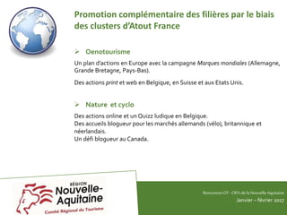 RencontresOT - CRTsdelaNouvelle-Aquitaine
Janvier – février 2017
Promotion complémentaire des filières par le biais
des clusters d’Atout France
 Oenotourisme
Un plan d’actions en Europe avec la campagne Marques mondiales (Allemagne,
Grande Bretagne, Pays-Bas).
Des actions print et web en Belgique, en Suisse et aux Etats Unis.
 Nature et cyclo
Des actions online et un Quizz ludique en Belgique.
Des accueils blogueur pour les marchés allemands (vélo), britannique et
néerlandais.
Un défi blogueur au Canada.
 