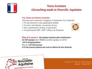 Terra Aventura
Géocaching made in Nouvelle-Aquitaine
Une chasse aux trésors connectée :
160 parcours connectés à énigmes en Limousin et en Charente
> Un site internet et une application mobile
> Un récit, une histoire, un univers de jeu
> Une communauté vivante et interactive
> Un partenariat CRT / ADT / Offices de Tourisme
Bilan de la saison 6 : des équipes toujours plus nombreuses !
22 500 équipes dont 7212 nouvelles équipes en 2016
+50 % d’augmentation
Plus de 100 000 joueurs
41% des joueurs passent une nuit en dehors de leur domicile
RencontresOT - CRTsdelaNouvelle-Aquitaine
Janvier – février 2017
 