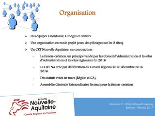 Organisation
 Des équipes à Bordeaux, Limoges et Poitiers.
 Une organisation en mode projet (avec des pilotages sur les 3 sites).
 Un CRT Nouvelle Aquitaine en construction :
- La fusion-création, un principe validé par les Conseil d’Administration et les élus
d’Administration et les élus régionaux fin 2016
- Le CRT NA créé par délibération du Conseil régional le 20 décembre 2016.
2016.
- Des statuts votés en mars (Région et CA).
- Assemblée Générale Extraordinaire fin mai pour la fusion-création.
RencontresOT - CRTsdelaNouvelle-Aquitaine
Janvier – février 2017
 