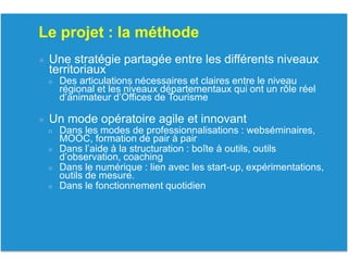 Le projet : la méthode
● Une stratégie partagée entre les différents niveaux
territoriaux
○ Des articulations nécessaires et claires entre le niveau
régional et les niveaux départementaux qui ont un rôle réel
d’animateur d’Offices de Tourisme
● Un mode opératoire agile et innovant
○ Dans les modes de professionnalisations : webséminaires,
MOOC, formation de pair à pair
○ Dans l’aide à la structuration : boîte à outils, outils
d’observation, coaching
○ Dans le numérique : lien avec les start-up, expérimentations,
outils de mesure.
○ Dans le fonctionnement quotidien
 