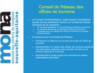 Conseil de Réseau des
offices de tourisme
▶ Le Conseil d’Administration, après appel à candidature
auprès de ses adhérents nomme un conseil de réseau
composé de 25 membres :
▶ 12 membres présidents ou administrateurs d’offices de tourisme
▶ 12 membres directeurs ou directrices d’offices de tourisme
▶ 1 président issu du collège des offices de tourisme du Conseil
D’administration
▶ 3 missions pour le Conseil de Réseau :
▶ Prospective et réflexion sur la place et le rôle de l’office de
tourisme
▶ Représentation du réseau des offices de tourisme auprès de
nos partenaires régionaux (par exemple, travaux sur le
schéma régional du tourisme)
▶ Représentation locale auprès des membres du réseau
(Assemblées générales)
 