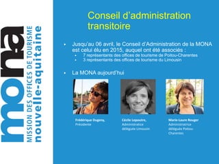 Conseil d’administration
transitoire
▶ Jusqu’au 06 avril, le Conseil d’Administration de la MONA
est celui élu en 2015, auquel ont été associés :
▶ 7 représentants des offices de tourisme de Poitou-Charentes
▶ 3 représentants des offices de tourisme du Limousin
▶ La MONA aujourd’hui
Frédérique Dugeny,
Présidente
Cécile Lepoutre,
Administratice
déléguée Limousin
Marie-Laure Rouger
Administratrice
déléguée Poitou-
Charentes
 