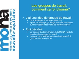 Les groupes de travail,
comment ça fonctionne?
▶ J’ai une idée de groupe de travail
▶ Je m’adresse à la MONA (Jean-Luc)
▶ Après cet échange, je rédige une note d’intention
sur les objectifs et le mode de fonctionnement
▶ Qui décide?
▶ Le Conseil d’Administration de la MONA valide le
principe des groupes de travail
▶ L’équipe de la MONA peut co-animer jusqu’à 5
groupes de travail par an.
 