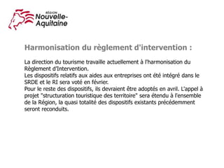 Harmonisation du règlement d'intervention :
La direction du tourisme travaille actuellement à l'harmonisation du
Règlement d’Intervention.
Les dispositifs relatifs aux aides aux entreprises ont été intégré dans le
SRDE et le RI sera voté en février.
Pour le reste des dispositifs, ils devraient être adoptés en avril. L'appel à
projet "structuration touristique des territoire" sera étendu à l'ensemble
de la Région, la quasi totalité des dispositifs existants précédemment
seront reconduits.
 