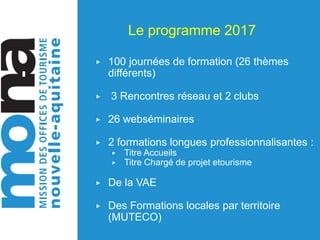 Le programme 2017
▶ 100 journées de formation (26 thèmes
différents)
▶ 3 Rencontres réseau et 2 clubs
▶ 26 webséminaires
▶ 2 formations longues professionnalisantes :
▶ Titre Accueils
▶ Titre Chargé de projet etourisme
▶ De la VAE
▶ Des Formations locales par territoire
(MUTECO)
 