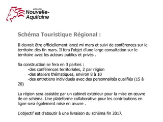Schéma Touristique Régional :
Il devrait être officiellement lancé mi mars et suivi de conférences sur le
territoire dès fin mars. Il fera l'objet d'une large consultation sur le
territoire avec les acteurs publics et privés .
Sa construction se fera en 3 parties :
-des conférences territoriales, 2 par région
-des ateliers thématiques, environ 8 à 10
-des entretiens individuels avec des personnalités qualifiés (15 à
20)
La région sera assistée par un cabinet extérieur pour la mise en œuvre
de ce schéma. Une plateforme collaborative pour les contributions en
ligne sera également mise en œuvre .
L'objectif est d'aboutir à une livraison du schéma fin 2017.
 