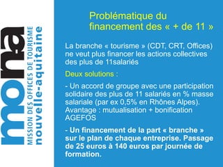 Problématique du
financement des « + de 11 »
La branche « tourisme » (CDT, CRT, Offices)
ne veut plus financer les actions collectives
des plus de 11salariés
Deux solutions :
- Un accord de groupe avec une participation
solidaire des plus de 11 salariés en % masse
salariale (par ex 0,5% en Rhônes Alpes).
Avantage : mutualisation + bonification
AGEFOS
- Un financement de la part « branche »
sur le plan de chaque entreprise. Passage
de 25 euros à 140 euros par journée de
formation.
 
