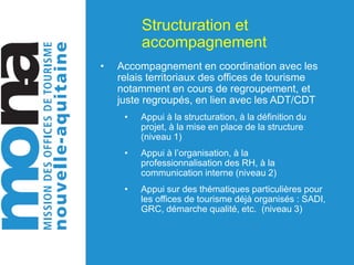 Structuration et
accompagnement
• Accompagnement en coordination avec les
relais territoriaux des offices de tourisme
notamment en cours de regroupement, et
juste regroupés, en lien avec les ADT/CDT
• Appui à la structuration, à la définition du
projet, à la mise en place de la structure
(niveau 1)
• Appui à l’organisation, à la
professionnalisation des RH, à la
communication interne (niveau 2)
• Appui sur des thématiques particulières pour
les offices de tourisme déjà organisés : SADI,
GRC, démarche qualité, etc. (niveau 3)
 