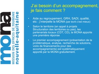 J’ai besoin d’un accompagnement,
je fais comment ?
• Aide au regroupement, GRH, SADI, qualité,
etc : j’interpelle la MONA (par écrit c’est mieux)
• Selon le territoire (en appel à projets
Structuration des territoires ou pas), les
partenariats locaux (CDT, CD), la MONA apporte
une première réponse
• Le premier accompagnement (présentation de la
problématique, analyse, recherche de solutions,
voire de financements pour des
accompagnements) est systématiquement
apporté par la MONA gratuitement.
 