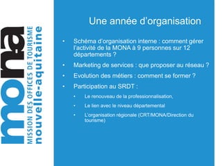 Une année d’organisation
• Schéma d’organisation interne : comment gérer
l’activité de la MONA à 9 personnes sur 12
départements ?
• Marketing de services : que proposer au réseau ?
• Evolution des métiers : comment se former ?
• Participation au SRDT :
• Le renouveau de la professionnalisation,
• Le lien avec le niveau départemental
• L’organisation régionale (CRT/MONA/Direction du
tourisme)
 