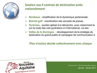 Soutien aux 4 contrats de destination actés
nationalement
 Bordeaux : amplification de la dynamique partenariale.
 Biarritz golf : coordination des accueils de presse.
 Pyrénées : soutien global à la démarche, avec notamment la
sur la route des cols pyrénéens à l’international, via des
 Vallée de la Dordogne : développement de la stratégie de
destination du grand public et campagne de communication à
Plan d’action décidé collectivement avec chaque
RencontresOT - CRTsdelaNouvelle-Aquitaine
Janvier – février 2017
 
