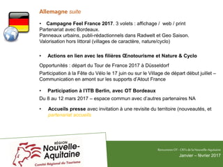 Allemagne suite
• Campagne Feel France 2017. 3 volets : affichage / web / print
Partenariat avec Bordeaux.
Panneaux urbains, publi-rédactionnels dans Radwelt et Geo Saison.
Valorisation hors littoral (villages de caractère, nature/cyclo)
• Actions en lien avec les filières Œnotourisme et Nature & Cyclo
Opportunités : départ du Tour de France 2017 à Düsseldorf
Participation à la Fête du Vélo le 17 juin ou sur le Village de départ début juillet –
Communication en amont sur les supports d’Atout France
• Participation à l’ITB Berlin, avec OT Bordeaux
Du 8 au 12 mars 2017 – espace commun avec d’autres partenaires NA
• Accueils presse avec invitation à une revisite du territoire (nouveautés, et
partenariat accueils
RencontresOT - CRTsdelaNouvelle-Aquitaine
Janvier – février 2017
 
