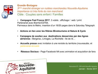 Grande-Bretagne
3ème marché étranger en nuitées marchandes Nouvelle-Aquitaine
Importance ici très forte du non marchand
Cible : Couples sans enfant / Familles
• Campagne Feel France 2017. 3 volets : affichage / web / print
Partenariat avec Biarritz/CDT64.
Panneaux dans le Metro, insertion d’un 16/20 pages dans le Saturday Telegraph
• Actions en lien avec les filières Œnotourisme et Nature & Cyclo
• Campagne de soutien aux destinations desservies par des lignes
aériennes : Bergerac, Limoges, La Rochelle - Ile de ré…
• Accueils presse avec invitation à une revisite du territoire (nouveautés, et
partenariat accueils
• Réseaux Sociaux - Page Facebook NA avec animation et acquisition de fans
RencontresOT - CRTsdelaNouvelle-Aquitaine
Janvier – février 2017
 