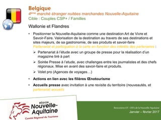 Belgique
4ème marché étranger nuitées marchandes Nouvelle-Aquitaine
Cible : Couples CSP+ / Familles
Wallonie et Flandres
• Positionner la Nouvelle-Aquitaine comme une destination Art de Vivre et
Savoir-Faire. Valorisation de la destination au travers de ses destinations et
sites majeurs, de sa gastronomie, de ses produits et savoir-faire
Partenariat et participation à la carte en fonction des intérêts des partenaires :
 Partenariat à l’étude avec un groupe de presse pour la réalisation d’un
magazine tiré à part
 Soirée Presse à l’etude, avec challenges entre les journalistes et des chefs
régionaux. Mise en avant des savoir-faire et produits.
 Volet pro (Agences de voyages…)
• Actions en lien avec les filières Œnotourisme
• Accueils presse avec invitation à une revisite du territoire (nouveautés, et
partenariat accueils
RencontresOT - CRTsdelaNouvelle-Aquitaine
Janvier – février 2017
 