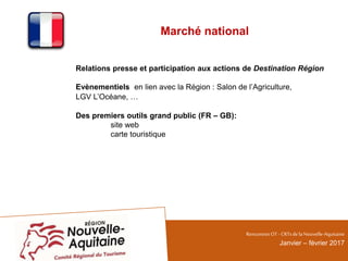 Marché national
Relations presse et participation aux actions de Destination Région
Evènementiels en lien avec la Région : Salon de l’Agriculture,
LGV L’Océane, …
Des premiers outils grand public (FR – GB):
site web
carte touristique
RencontresOT - CRTsdelaNouvelle-Aquitaine
Janvier – février 2017
 
