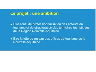 Le projet : une ambition
● Etre l’outil de professionnalisation des acteurs du
tourisme et de structuration des territoires touristiques
de la Région Nouvelle-Aquitaine
● Etre la tête de réseau des offices de tourisme de la
Nouvelle-Aquitaine
 