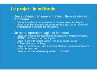 Le projet : la méthode
● Une stratégie partagée entre les différents niveaux
territoriaux
○ Des articulations nécessaires et claires entre le niveau
régional et les niveaux départementaux qui ont un rôle réel
d’animateur d’Offices de Tourisme
● Un mode opératoire agile et innovant
○ Dans les modes de professionnalisations : webséminaires,
MOOC, formation de pair à pair
○ Dans l’aide à la structuration : boîte à outils, outils
d’observation, coaching
○ Dans le numérique : lien avec les start-up, expérimentations,
outils de mesure.
○ Dans le fonctionnement quotidien : mobilité
 