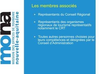 Les membres associés
▶ Représentants du Conseil Régional
▶ Représentants des organismes
régionaux de tourisme représentatifs
notamment le CRT
▶ Toutes autres personnes choisies pour
leurs compétences et désignées par le
Conseil d’Administration
 