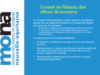 Conseil de Réseau des
offices de tourisme
▶ Le Conseil d’Administration, après appel à candidature
auprès de ses adhérents nomme un conseil de réseau
composé de 25 membres :
▶ 12 membres présidents ou administrateurs d’offices de tourisme
▶ 12 membres directeurs ou directrices d’offices de tourisme
▶ 1 président issu du collège des offices de tourisme du Conseil
D’administration
▶ 3 missions pour le Conseil de Réseau :
▶ Prospective et réflexion sur la place et le rôle de l’office de
tourisme
▶ Représentation du réseau des offices de tourisme auprès de
nos partenaires régionaux (par exemple, travaux sur le
schéma régional du tourisme)
▶ Représentation locale auprès des membres du réseau
(Assemblées générales)
 