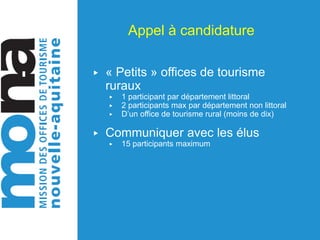 Appel à candidature
▶ « Petits » offices de tourisme
ruraux
▶ 1 participant par département littoral
▶ 2 participants max par département non littoral
▶ D’un office de tourisme rural (moins de dix)
▶ Communiquer avec les élus
▶ 15 participants maximum
 