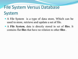 File System Versus Database
System
 A File System is a type of data store, Which can be
used to store, retrieve and update a set of file.
 A File System, data is directly stored in set of files. It
contains flat files that have no relation to other files .
 