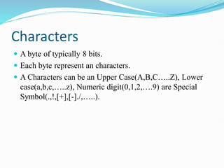 Characters
 A byte of typically 8 bits.
 Each byte represent an characters.
 A Characters can be an Upper Case(A,B,C…..Z), Lower
case(a,b,c,…..z), Numeric digit(0,1,2,….9) are Special
Symbol(.,!,[+],[-]./,…..).
 