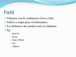 Field
 Character can be combined to form a field.
 Field is a single piece of information.
 It is defined as the smallest unit in a database.
 Eg:
 Roll No
 Name
 Date of Birth
 Sex
 Address
 