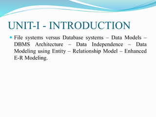 UNIT-I - INTRODUCTION
 File systems versus Database systems – Data Models –
DBMS Architecture – Data Independence – Data
Modeling using Entity – Relationship Model – Enhanced
E-R Modeling.
 