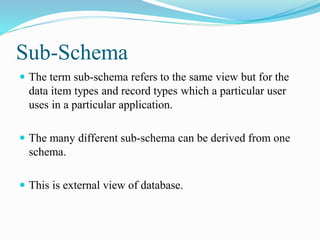 Sub-Schema
 The term sub-schema refers to the same view but for the
data item types and record types which a particular user
uses in a particular application.
 The many different sub-schema can be derived from one
schema.
 This is external view of database.
 