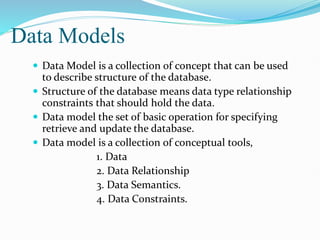 Data Models
 Data Model is a collection of concept that can be used
to describe structure of the database.
 Structure of the database means data type relationship
constraints that should hold the data.
 Data model the set of basic operation for specifying
retrieve and update the database.
 Data model is a collection of conceptual tools,
1. Data
2. Data Relationship
3. Data Semantics.
4. Data Constraints.
 