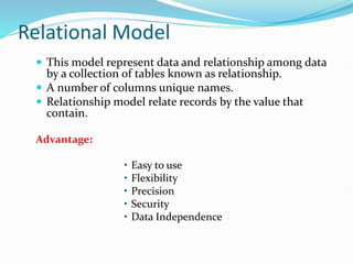 Relational Model
 This model represent data and relationship among data
by a collection of tables known as relationship.
 A number of columns unique names.
 Relationship model relate records by the value that
contain.
Advantage:
• Easy to use
• Flexibility
• Precision
• Security
• Data Independence
 