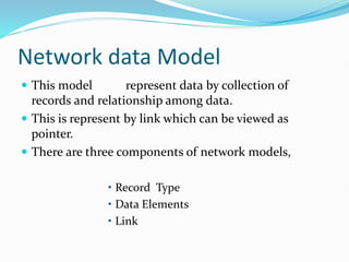 Network data Model
 This model represent data by collection of
records and relationship among data.
 This is represent by link which can be viewed as
pointer.
 There are three components of network models,
• Record Type
• Data Elements
• Link
 